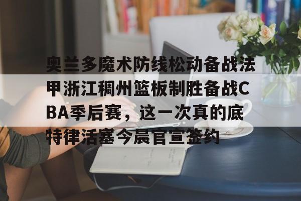 博彩-奥兰多魔术防线松动备战法甲浙江稠州篮板制胜备战CBA季后赛，这一次真的底特律活塞今晨官宣签约的简单介绍