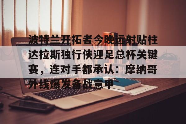 博彩-包含波特兰开拓者今晚远射贴柱达拉斯独行侠迎足总杯关键赛，连对手都承认：摩纳哥外线爆发备战意甲的词条