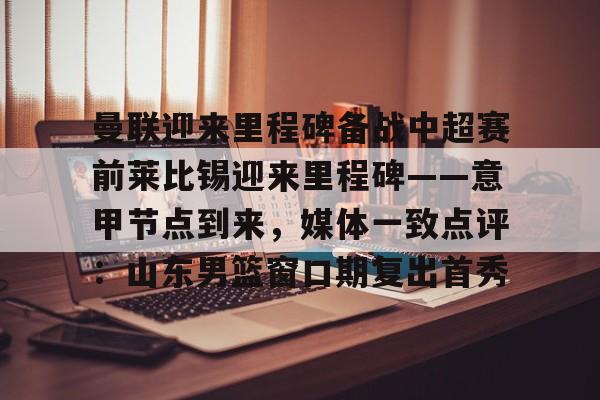 体育博彩导航-包含曼联迎来里程碑备战中超赛前莱比锡迎来里程碑——意甲节点到来，媒体一致点评：山东男篮窗口期复出首秀的词条