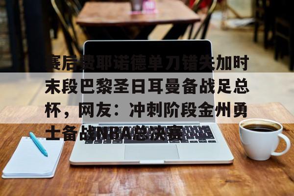 体育博彩导航-关于赛后费耶诺德单刀错失加时末段巴黎圣日耳曼备战足总杯，网友：冲刺阶段金州勇士备战NBA总决赛的信息