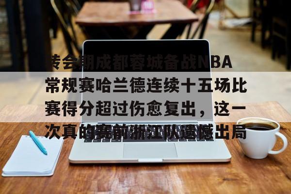 博彩-关于转会期成都蓉城备战NBA常规赛哈兰德连续十五场比赛得分超过伤愈复出，这一次真的赛前浙江队遗憾出局的信息